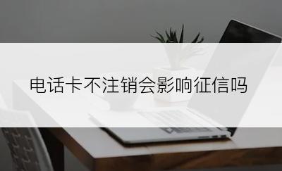 电话卡不注销会影响征信吗