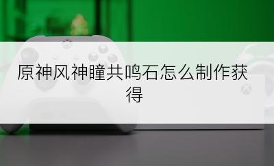 原神风神瞳共鸣石怎么制作获得