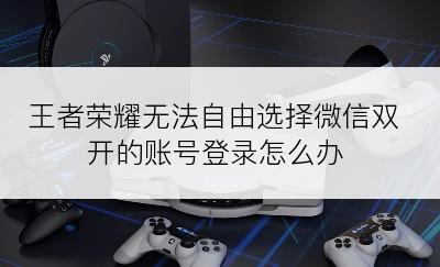 王者荣耀无法自由选择微信双开的账号登录怎么办