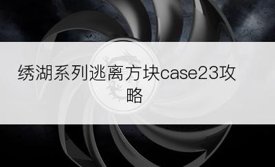 绣湖系列逃离方块case23攻略