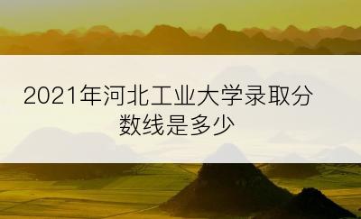 2021年河北工业大学录取分数线是多少