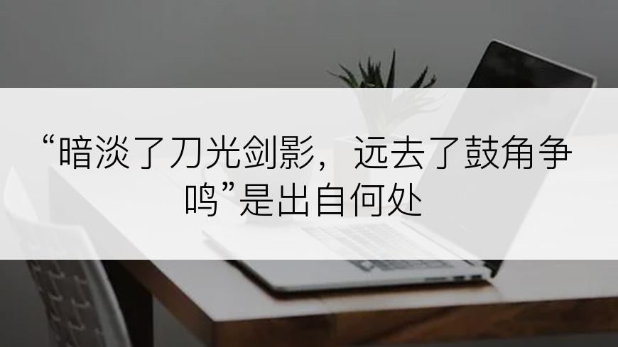 “暗淡了刀光剑影，远去了鼓角争鸣”是出自何处