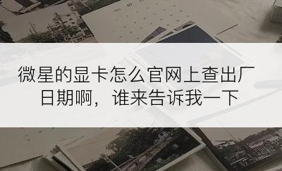 微星的显卡怎么官网上查出厂日期啊，谁来告诉我一下