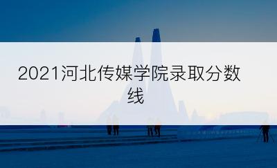 2021河北传媒学院录取分数线