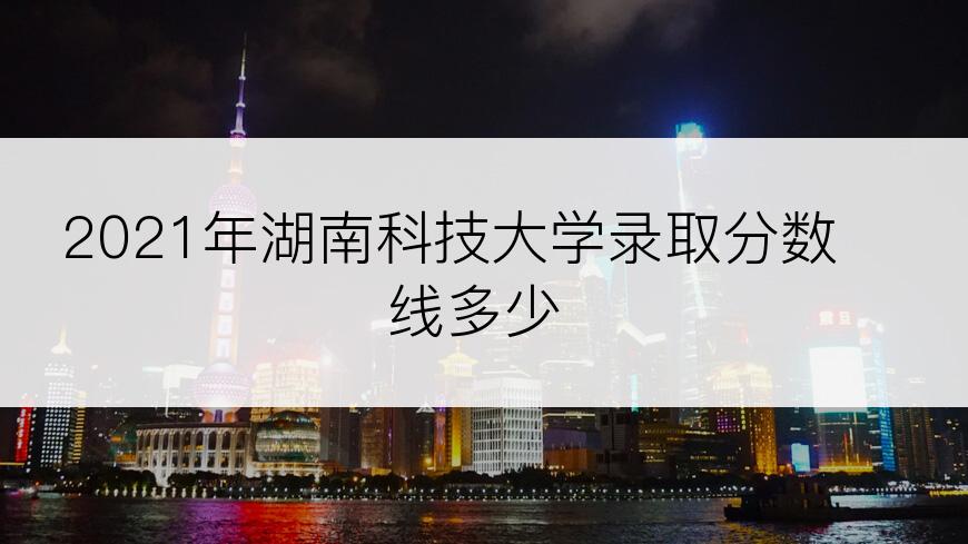 2021年湖南科技大学录取分数线多少