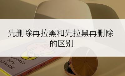 先删除再拉黑和先拉黑再删除的区别