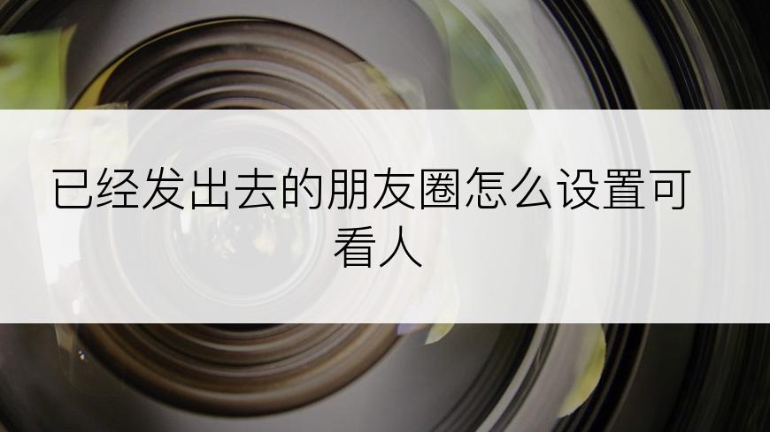 已经发出去的朋友圈怎么设置可看人