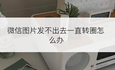 微信图片发不出去一直转圈怎么办