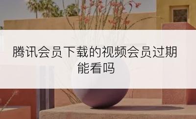 腾讯会员下载的视频会员过期能看吗