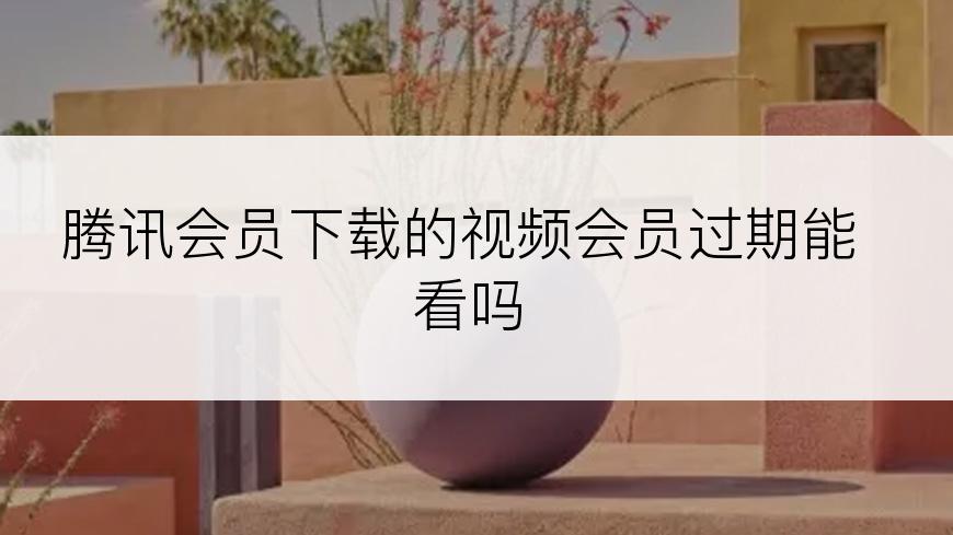 腾讯会员下载的视频会员过期能看吗