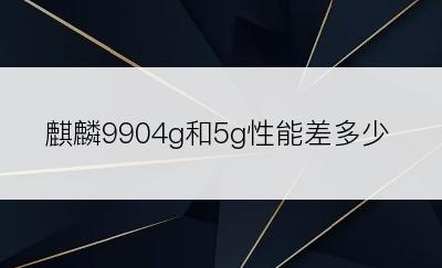 麒麟9904g和5g性能差多少