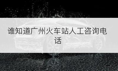 谁知道广州火车站人工咨询电话