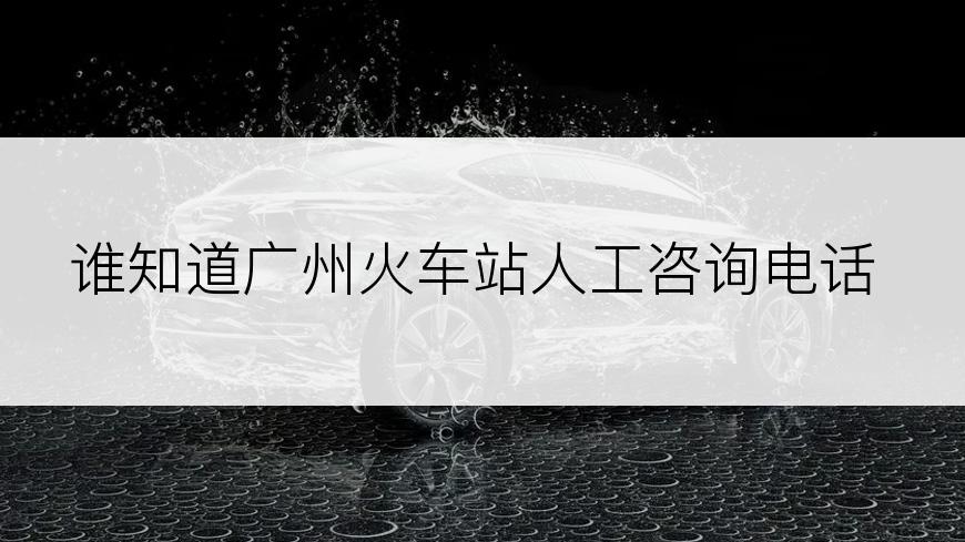 谁知道广州火车站人工咨询电话