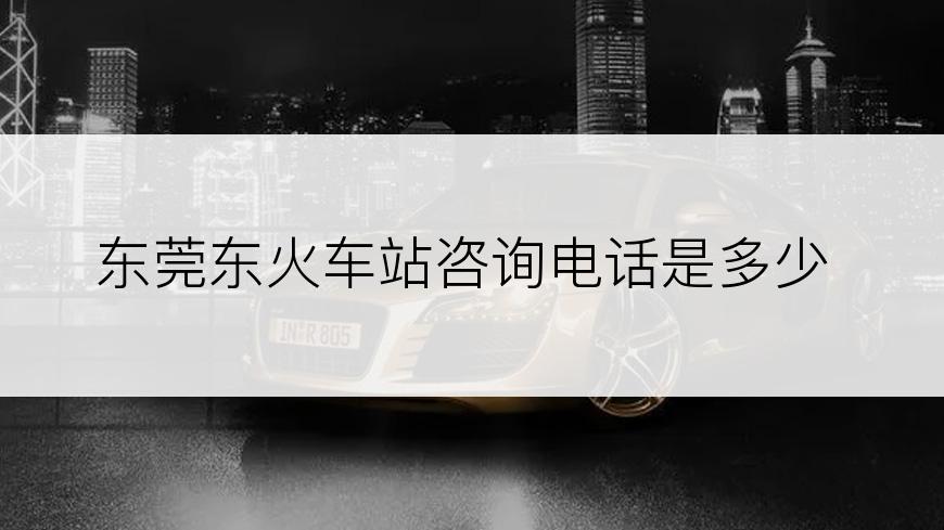 东莞东火车站咨询电话是多少