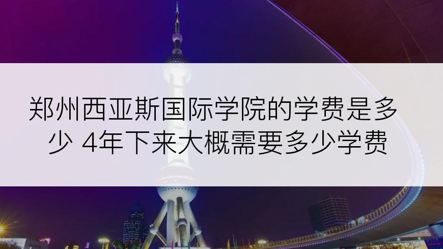 郑州西亚斯国际学院的学费是多少 4年下来大概需要多少学费