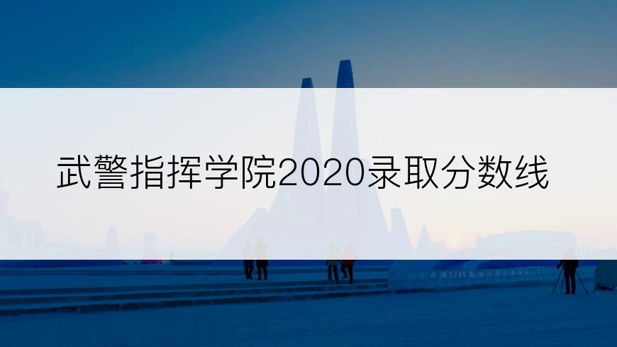 武警指挥学院2020录取分数线