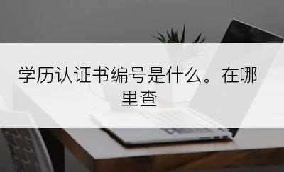 学历认证书编号是什么。在哪里查