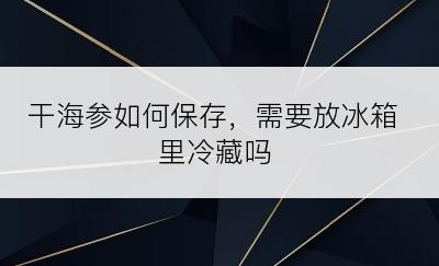 干海参如何保存，需要放冰箱里冷藏吗