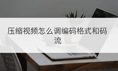 压缩视频怎么调编码格式和码流