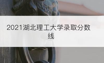 2021湖北理工大学录取分数线