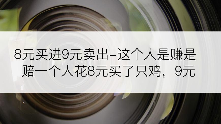 8元买进9元卖出-这个人是赚是赔一个人花8元买了只鸡，9元