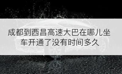 成都到西昌高速大巴在哪儿坐车开通了没有时间多久