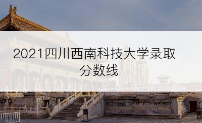 2021四川西南科技大学录取分数线