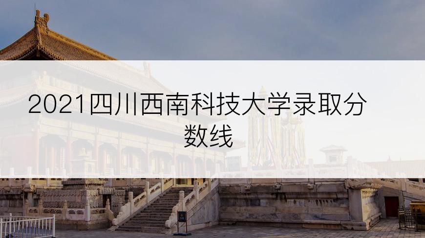 2021四川西南科技大学录取分数线