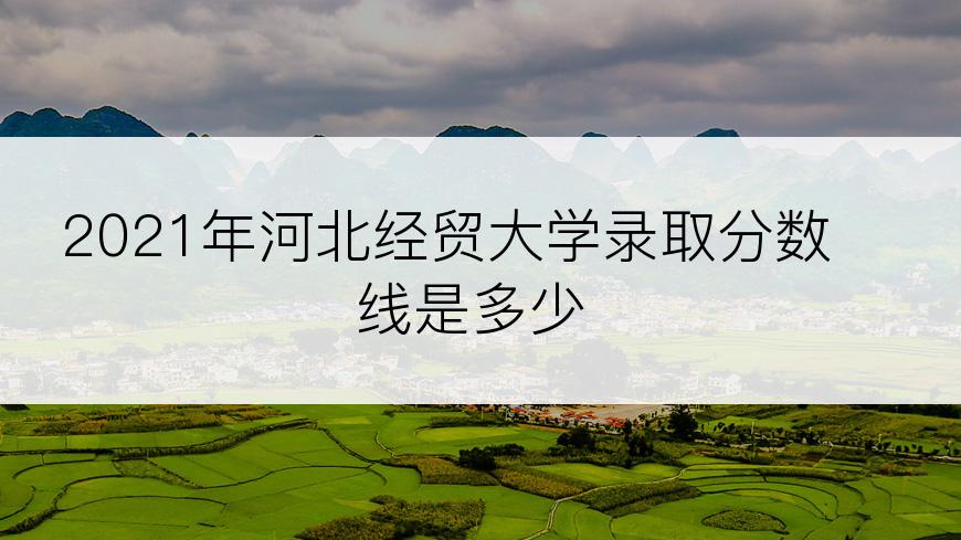 2021年河北经贸大学录取分数线是多少