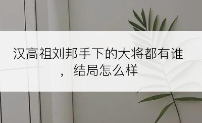 汉高祖刘邦手下的大将都有谁，结局怎么样