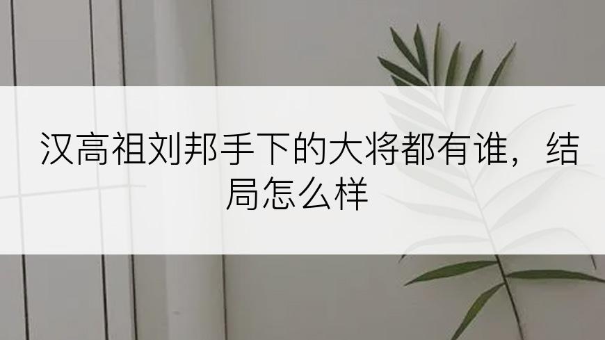 汉高祖刘邦手下的大将都有谁，结局怎么样