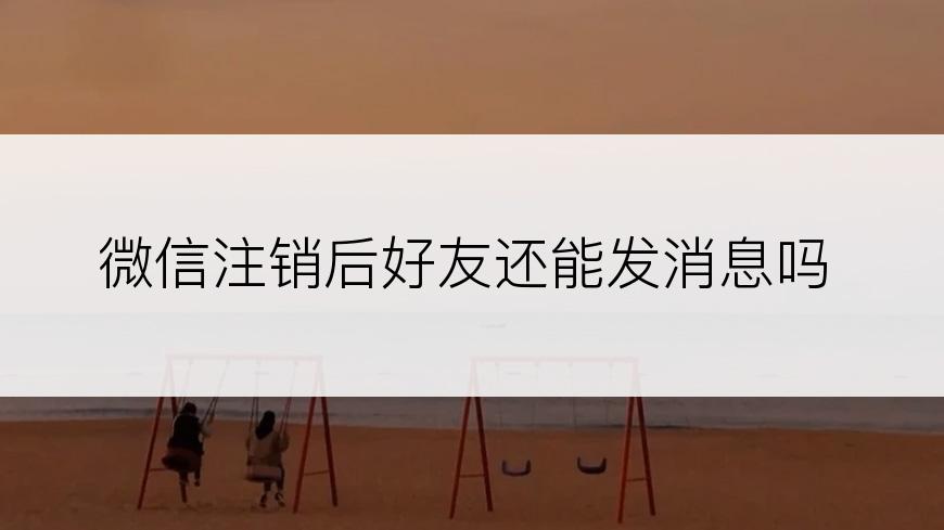 微信注销后好友还能发消息吗