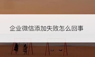 企业微信添加失败怎么回事