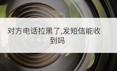 对方电话拉黑了,发短信能收到吗