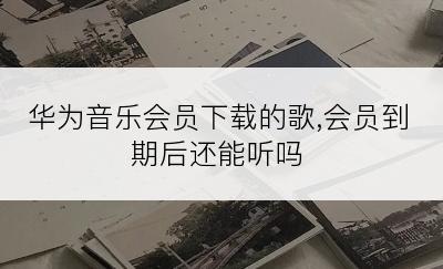 华为音乐会员下载的歌,会员到期后还能听吗