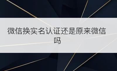 微信换实名认证还是原来微信吗