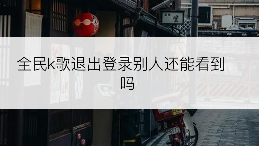 全民k歌退出登录别人还能看到吗