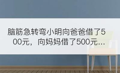 脑筋急转弯小明向爸爸借了500元，向妈妈借了500元…