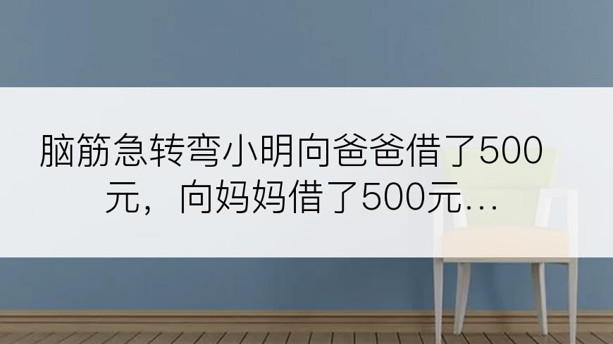 脑筋急转弯小明向爸爸借了500元，向妈妈借了500元…