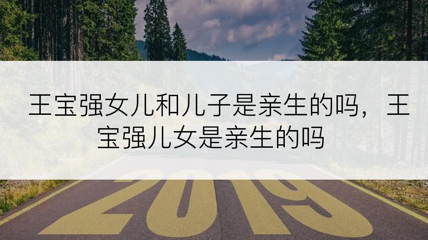 王宝强女儿和儿子是亲生的吗，王宝强儿女是亲生的吗