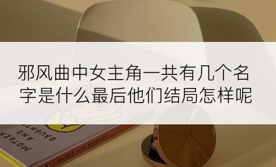 邪风曲中女主角一共有几个名字是什么最后他们结局怎样呢