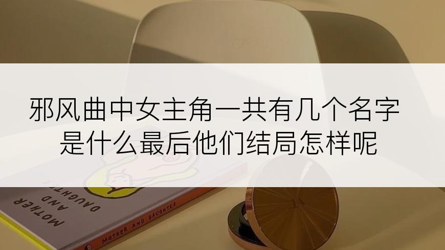 邪风曲中女主角一共有几个名字是什么最后他们结局怎样呢