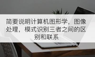 简要说明计算机图形学，图像处理，模式识别三者之间的区别和联系