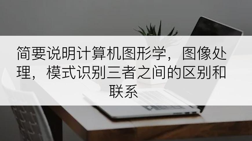 简要说明计算机图形学，图像处理，模式识别三者之间的区别和联系