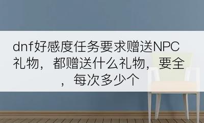 dnf好感度任务要求赠送NPC礼物，都赠送什么礼物，要全，每次多少个