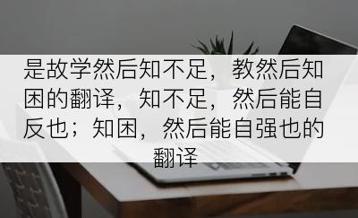 是故学然后知不足，教然后知困的翻译，知不足，然后能自反也；知困，然后能自强也的翻译