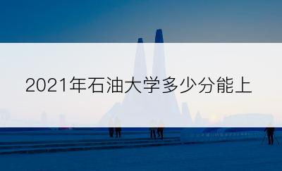 2021年石油大学多少分能上