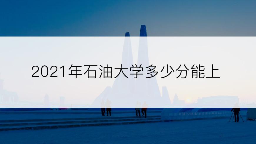 2021年石油大学多少分能上