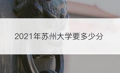 2021年苏州大学要多少分