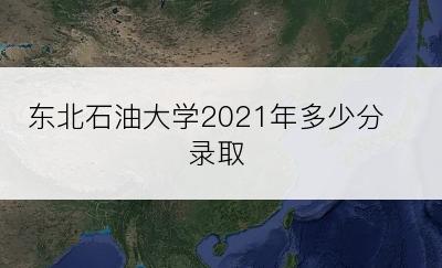 东北石油大学2021年多少分录取